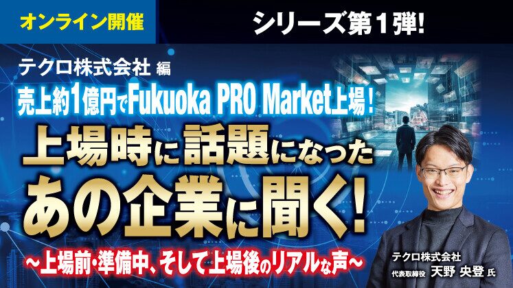 【上場時話題になったあの企業に聞く！】テクロ株式会社・天野社長に売上高約1.3億円でFukuoka PRO Marketへ上場した裏側についてお聞きしました